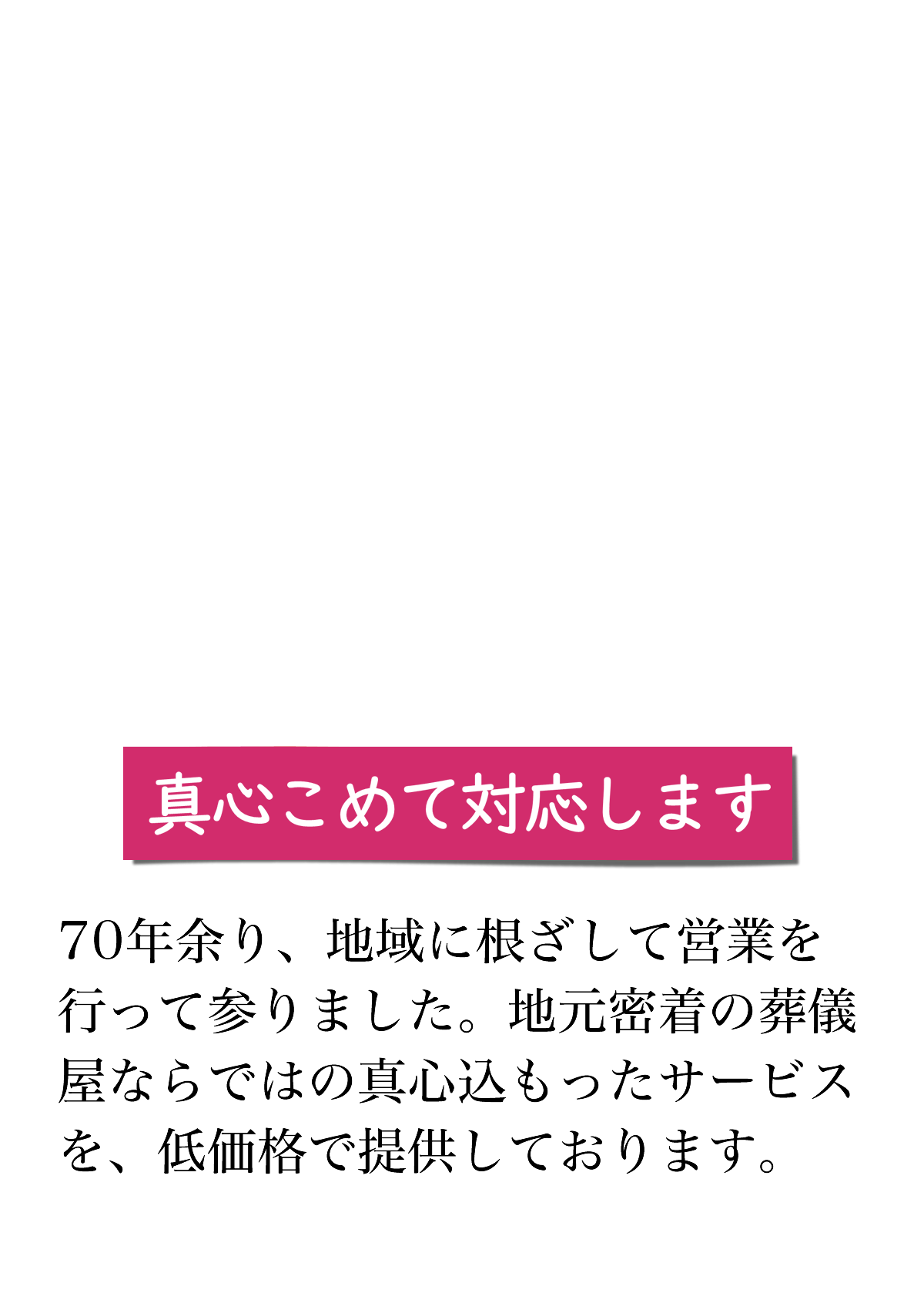 真心こめて対応します。70年余り、地域に根ざして営業を行って参りました。地元密着の葬儀屋ならではの真心込もったサービスを、低価格で提供しております。